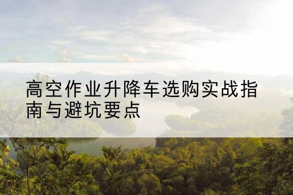 安丘升降车怎么选-高空作业升降车选购实战指南与避坑要点