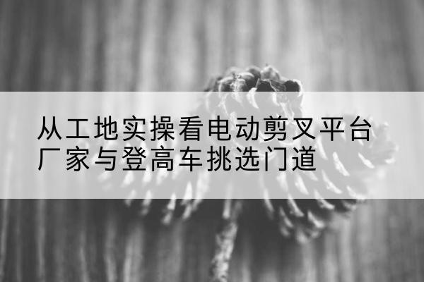 安丘电动剪叉升降平台厂家-从工地实操看电动剪叉平台厂家与登高车挑选门道