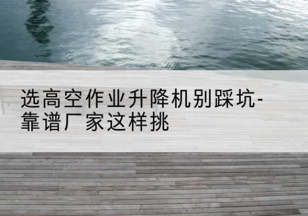 安丘剪叉式升降机厂家-选高空作业升降机别踩坑-靠谱厂家这样挑