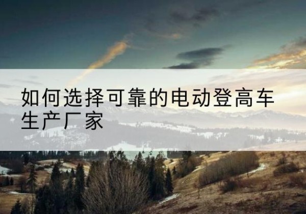 安丘电动登高车厂家-如何选择可靠的电动登高车生产厂家