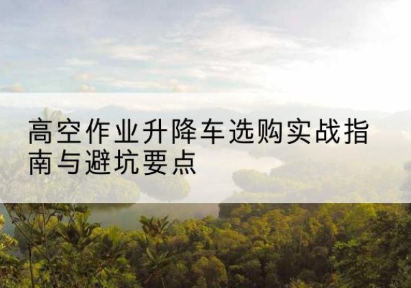 安丘升降车怎么选-高空作业升降车选购实战指南与避坑要点
