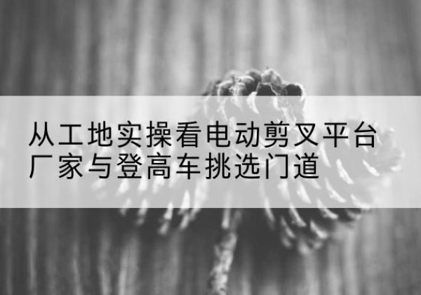 安丘电动剪叉升降平台厂家-从工地实操看电动剪叉平台厂家与登高车挑选门道