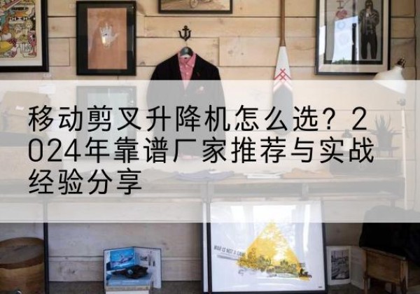 安丘升降平台厂家推荐-移动剪叉升降机怎么选？2024年靠谱厂家推荐与实战经验分享